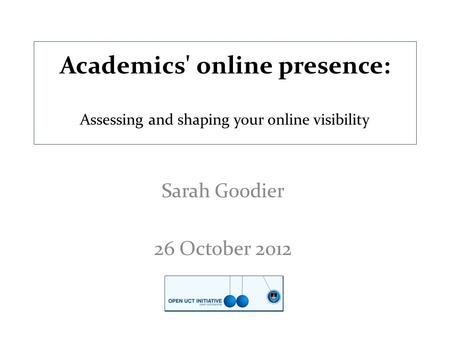 Academics' online presence: Assessing and shaping your online visibility Sarah Goodier 26 October 2012.