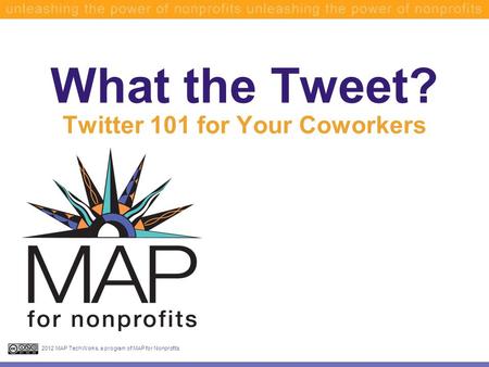 What the Tweet? Twitter 101 for Your Coworkers 2012 MAP TechWorks, a program of MAP for Nonprofits.