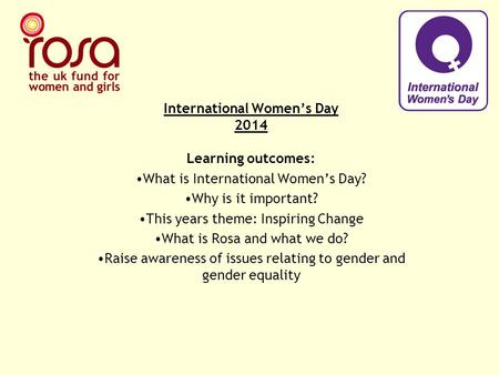 International Women’s Day 2014 Learning outcomes: What is International Women’s Day? Why is it important? This years theme: Inspiring Change What is Rosa.