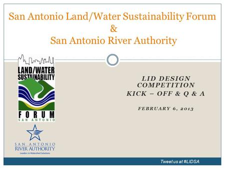 LID DESIGN COMPETITION KICK – OFF & Q & A FEBRUARY 6, 2013 San Antonio Land/Water Sustainability Forum & San Antonio River Authority Tweet us at #LIDSA.