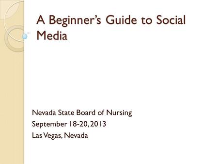 A Beginner’s Guide to Social Media Nevada State Board of Nursing September 18-20, 2013 Las Vegas, Nevada.