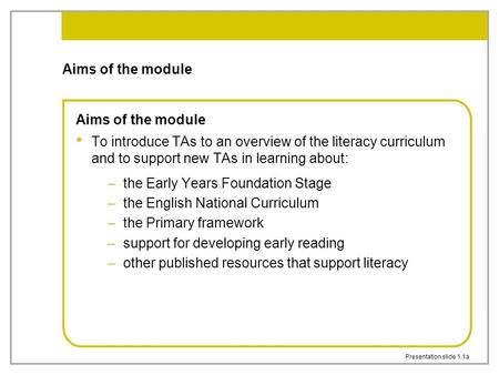 Presentation slide 1.1a Aims of the module To introduce TAs to an overview of the literacy curriculum and to support new TAs in learning about: –the Early.