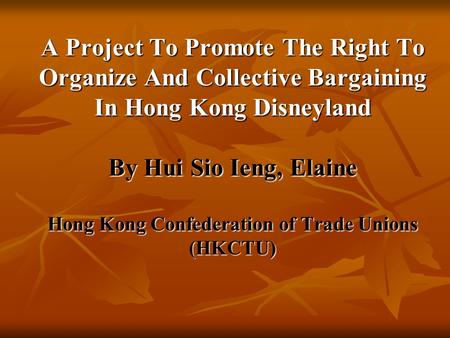A Project To Promote The Right To Organize And Collective Bargaining In Hong Kong Disneyland By Hui Sio Ieng, Elaine Hong Kong Confederation of Trade Unions.