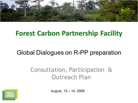 Forest Carbon Partnership Facility Global Dialogues on R-PP preparation Consultation, Participation & Outreach Plan August, 13 – 14, 2009.