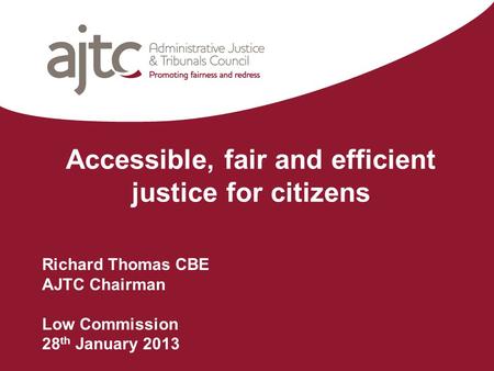 Accessible, fair and efficient justice for citizens Richard Thomas CBE AJTC Chairman Low Commission 28 th January 2013.