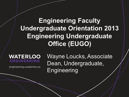 Engineering Faculty Undergraduate Orientation 2013 Engineering Undergraduate Office (EUGO) Wayne Loucks, Associate Dean, Undergraduate, Engineering.