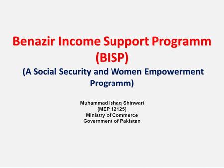 Benazir Income Support Programm (BISP) (A Social Security and Women Empowerment Programm) Muhammad Ishaq Shinwari (MEP 12125) Ministry of Commerce.