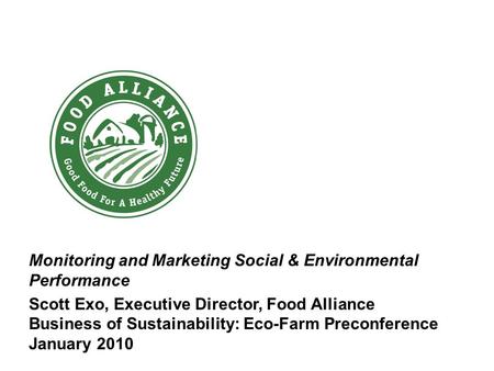 Monitoring and Marketing Social & Environmental Performance Scott Exo, Executive Director, Food Alliance Business of Sustainability: Eco-Farm Preconference.