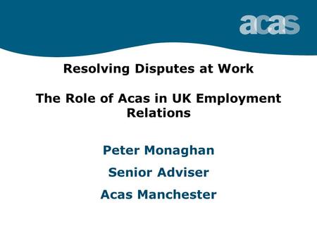 Resolving Disputes at Work The Role of Acas in UK Employment Relations Peter Monaghan Senior Adviser Acas Manchester.
