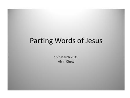 Parting Words of Jesus 15 th March 2015 Alvin Chew.