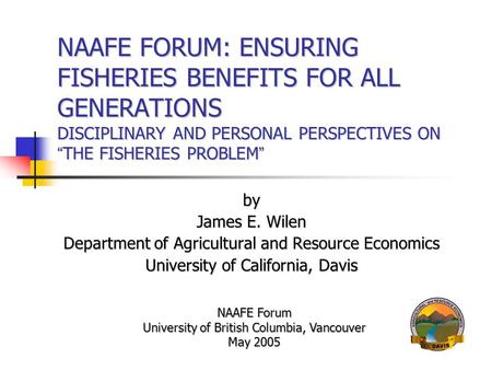 NAAFE FORUM: ENSURING FISHERIES BENEFITS FOR ALL GENERATIONS DISCIPLINARY AND PERSONAL PERSPECTIVES ON “ THE FISHERIES PROBLEM ” by James E. Wilen Department.