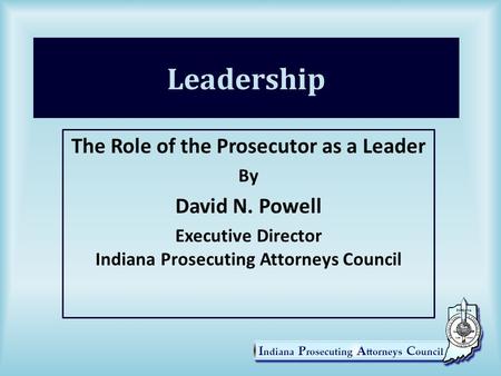 Leadership The Role of the Prosecutor as a Leader By David N. Powell Executive Director Indiana Prosecuting Attorneys Council.