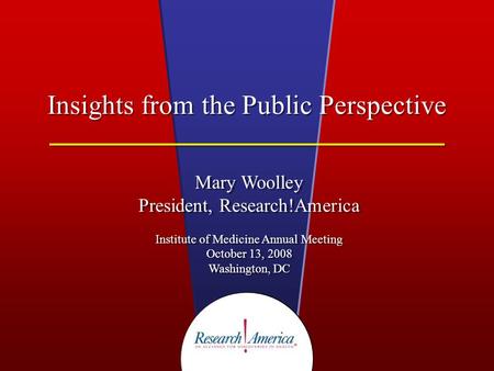 Insights from the Public Perspective Mary Woolley President, Research!America Institute of Medicine Annual Meeting October 13, 2008 Washington, DC Mary.