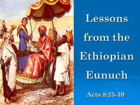 Lessons from the Ethiopian Eunuch Acts 8:25-39. The Eunuch had a desire to study the Bible.
