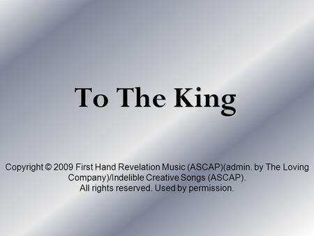 To The King Copyright © 2009 First Hand Revelation Music (ASCAP)(admin. by The Loving Company)/Indelible Creative Songs (ASCAP). All rights reserved. Used.