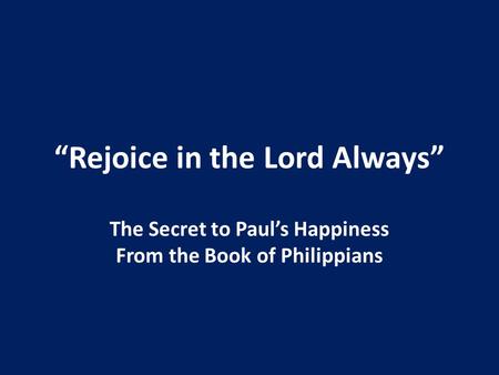 “Rejoice in the Lord Always” The Secret to Paul’s Happiness From the Book of Philippians.