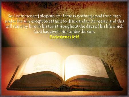 So I commended pleasure, for there is nothing good for a man under the sun except to eat and to drink and to be merry, and this will stand by him in his.