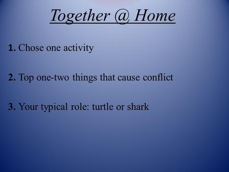 Home 1. Chose one activity 2. Top one-two things that cause conflict 3. Your typical role: turtle or shark.