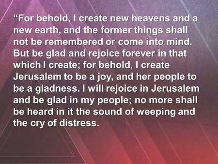 “For behold, I create new heavens and a new earth, and the former things shall not be remembered or come into mind. But be glad and rejoice forever in.