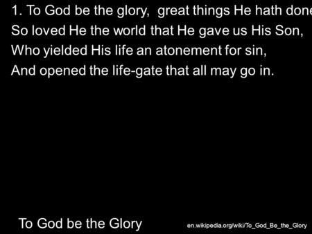 1. To God be the glory, great things He hath done! So loved He the world that He gave us His Son, Who yielded His life an atonement for sin, And opened.