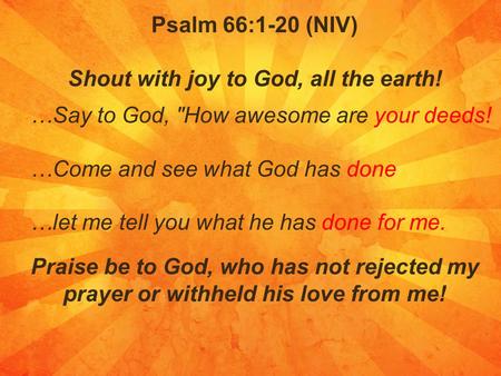 Psalm 66:1-20 (NIV) Shout with joy to God, all the earth! …Say to God, How awesome are your deeds! …Come and see what God has done …let me tell you what.