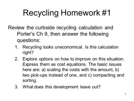 1 Recycling Homework #1 Review the curbside recycling calculation and Porter’s Ch 9, then answer the following questions: 1.Recycling looks uneconomical.