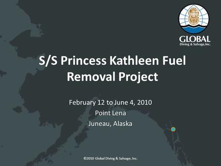 ©2010 Global Diving & Salvage, Inc. S/S Princess Kathleen Fuel Removal Project February 12 to June 4, 2010 Point Lena Juneau, Alaska.