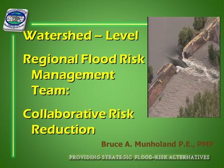 Watershed – Level Regional Flood Risk Management Team: Collaborative Risk Reduction Bruce A. Munholand P.E., PMP.