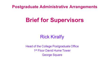 Postgraduate Administrative Arrangements Brief for Supervisors Rick Kiralfy Head of the College Postgraduate Office 1 st Floor David Hume Tower George.
