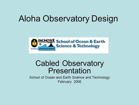 Aloha Observatory Design Cabled Observatory Presentation School of Ocean and Earth Science and Technology February 2006.