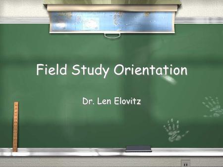 Field Study Orientation Dr. Len Elovitz. Purpose / To provide you with real experiences that will enhance your probability of becoming a successful supervisor.