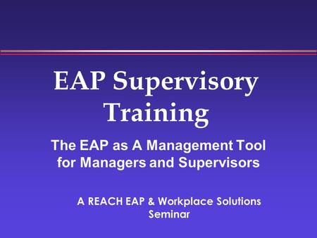 EAP Supervisory Training The EAP as A Management Tool for Managers and Supervisors A REACH EAP & Workplace Solutions Seminar.