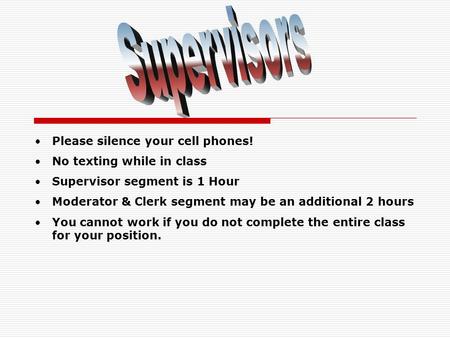 Please silence your cell phones! No texting while in class Supervisor segment is 1 Hour Moderator & Clerk segment may be an additional 2 hours You cannot.