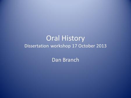 Oral History Dissertation workshop 17 October 2013 Dan Branch.