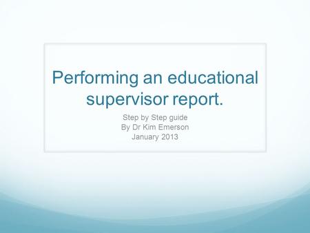 Performing an educational supervisor report. Step by Step guide By Dr Kim Emerson January 2013.