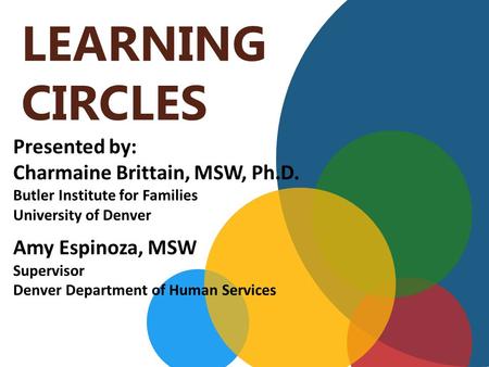 LEARNING CIRCLES Presented by: Charmaine Brittain, MSW, Ph.D. Butler Institute for Families University of Denver Amy Espinoza, MSW Supervisor Denver Department.