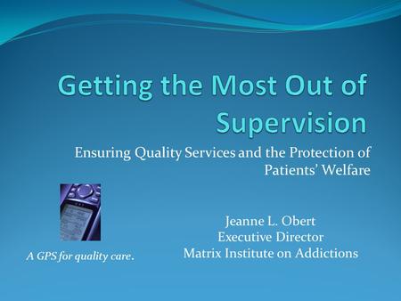 Ensuring Quality Services and the Protection of Patients’ Welfare A GPS for quality care. Jeanne L. Obert Executive Director Matrix Institute on Addictions.