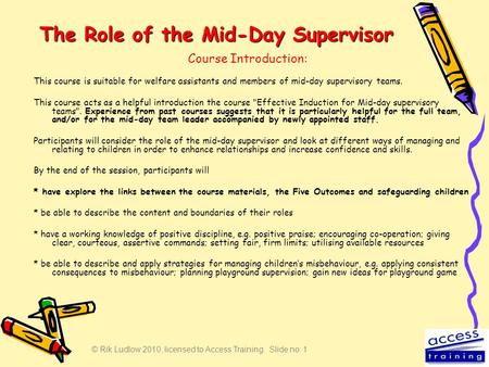 © Rik Ludlow 2010, licensed to Access Training. Slide no: 1 The Role of the Mid-Day Supervisor This course is suitable for welfare assistants and members.