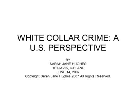 WHITE COLLAR CRIME: A U.S. PERSPECTIVE BY SARAH JANE HUGHES REYJAVIK, ICELAND JUNE 14, 2007 Copyright Sarah Jane Hughes 2007 All Rights Reserved.