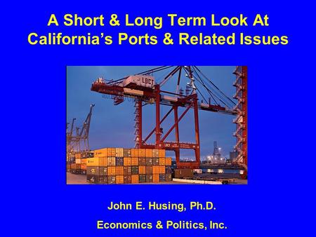 A Short & Long Term Look At California’s Ports & Related Issues John E. Husing, Ph.D. Economics & Politics, Inc.