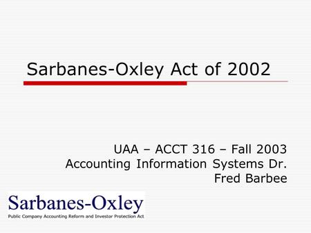 Sarbanes-Oxley Act of 2002 UAA – ACCT 316 – Fall 2003 Accounting Information Systems Dr. Fred Barbee.