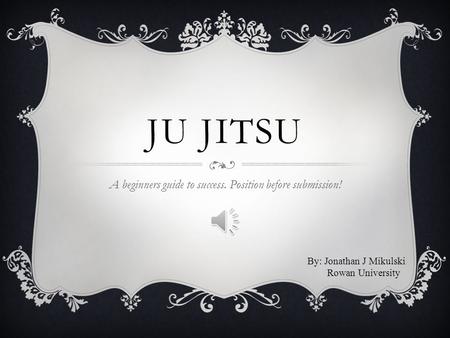 JU JITSU A beginners guide to success. Position before submission! By: Jonathan J Mikulski Rowan University.