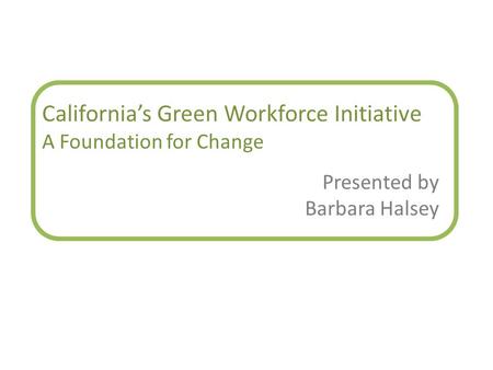 California’s Green Workforce Initiative A Foundation for Change Presented by Barbara Halsey.