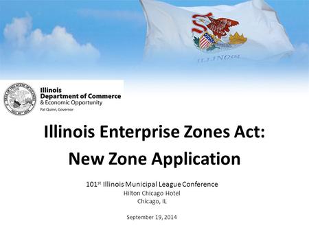 Illinois Enterprise Zones Act: New Zone Application 101 st Illinois Municipal League Conference Hilton Chicago Hotel Chicago, IL September 19, 2014.