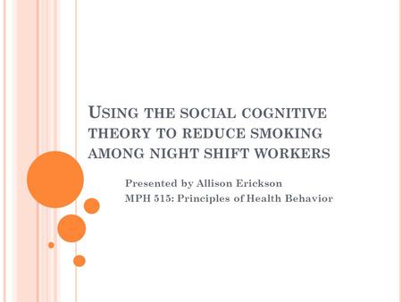 U SING THE SOCIAL COGNITIVE THEORY TO REDUCE SMOKING AMONG NIGHT SHIFT WORKERS Presented by Allison Erickson MPH 515: Principles of Health Behavior.