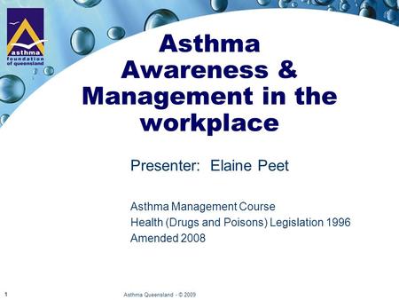 Asthma Queensland - © 2009 1 Asthma Awareness & Management in the workplace Presenter:Elaine Peet Asthma Management Course Health (Drugs and Poisons) Legislation.