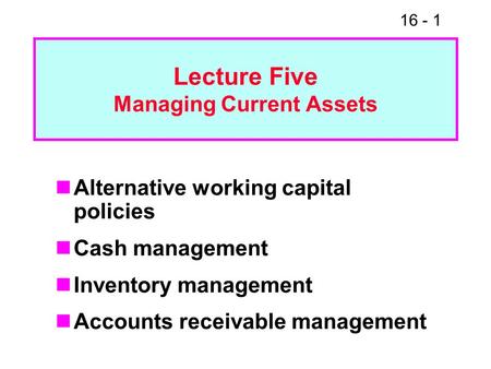 16 - 1 Lecture Five Managing Current Assets Alternative working capital policies Cash management Inventory management Accounts receivable management.