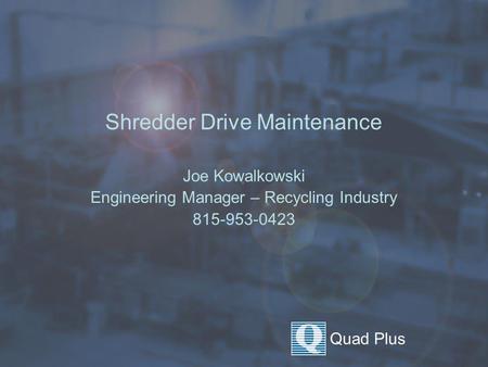 Quad Plus Shredder Drive Maintenance Joe Kowalkowski Engineering Manager – Recycling Industry 815-953-0423.