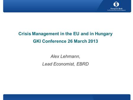 Crisis Management in the EU and in Hungary GKI Conference 26 March 2013 Alex Lehmann, Lead Economist, EBRD.