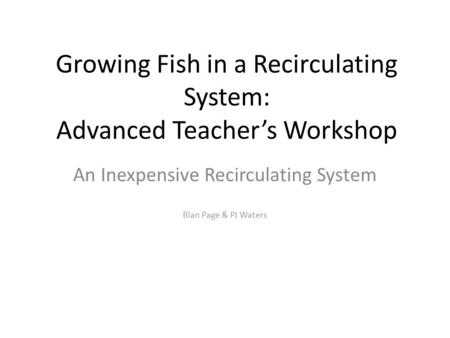 Growing Fish in a Recirculating System: Advanced Teacher’s Workshop An Inexpensive Recirculating System Blan Page & PJ Waters.